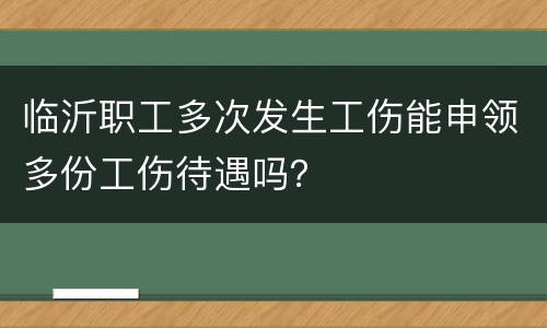 临沂职工多次发生工伤能申领多份工伤待遇吗？