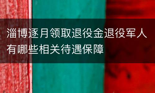 淄博逐月领取退役金退役军人有哪些相关待遇保障