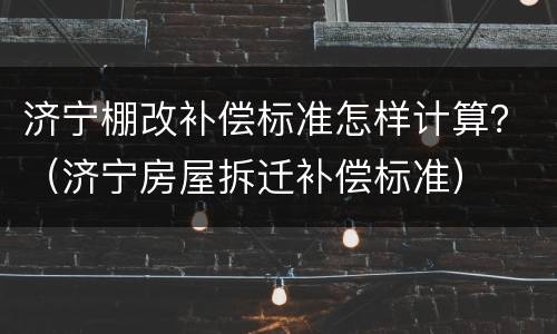 济宁棚改补偿标准怎样计算？（济宁房屋拆迁补偿标准）
