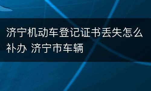 济宁机动车登记证书丢失怎么补办 济宁市车辆