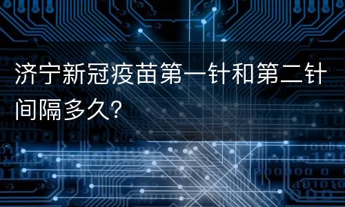 济宁新冠疫苗第一针和第二针间隔多久？