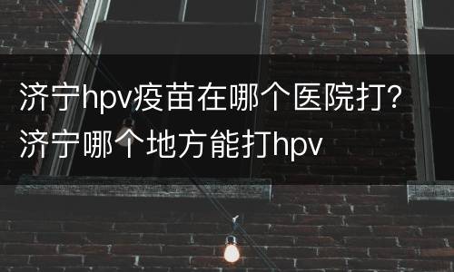 济宁hpv疫苗在哪个医院打？ 济宁哪个地方能打hpv