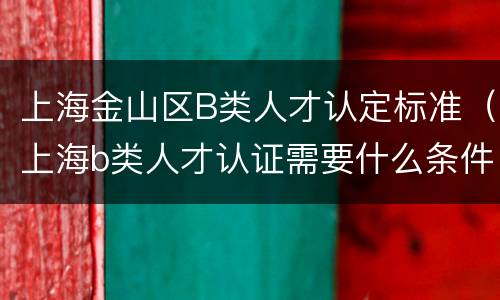上海金山区B类人才认定标准（上海b类人才认证需要什么条件）