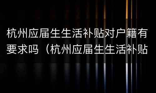 杭州应届生生活补贴对户籍有要求吗（杭州应届生生活补贴对户籍有要求吗）
