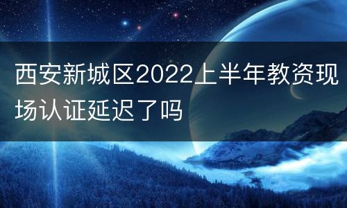 西安新城区2022上半年教资现场认证延迟了吗