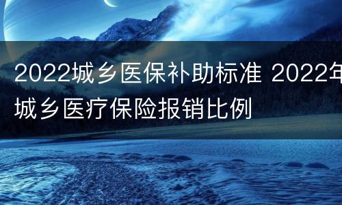 2022城乡医保补助标准 2022年城乡医疗保险报销比例