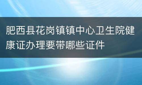 肥西县花岗镇镇中心卫生院健康证办理要带哪些证件