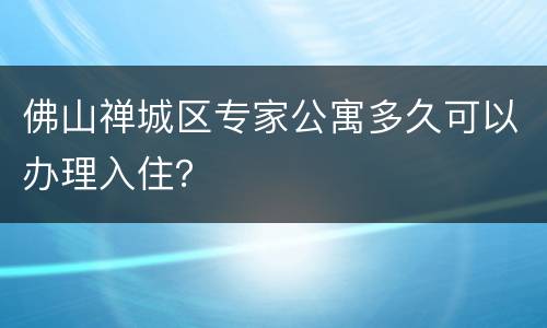 佛山禅城区专家公寓多久可以办理入住？