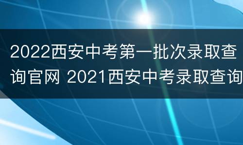 2022西安中考第一批次录取查询官网 2021西安中考录取查询