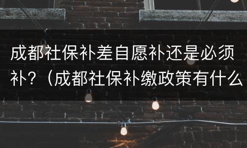 成都社保补差自愿补还是必须补?（成都社保补缴政策有什么新规定）