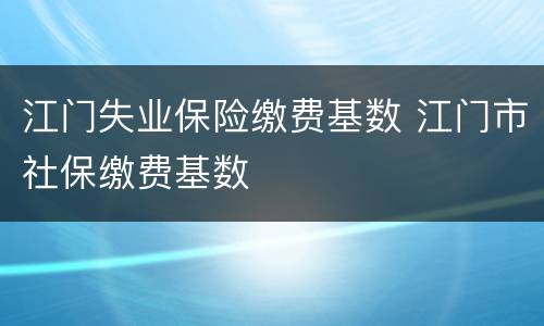 江门失业保险缴费基数 江门市社保缴费基数