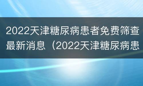 2022天津糖尿病患者免费筛查最新消息（2022天津糖尿病患者免费筛查最新消息视频）