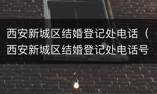 西安新城区结婚登记处电话（西安新城区结婚登记处电话号码）