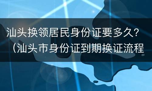汕头换领居民身份证要多久？（汕头市身份证到期换证流程）