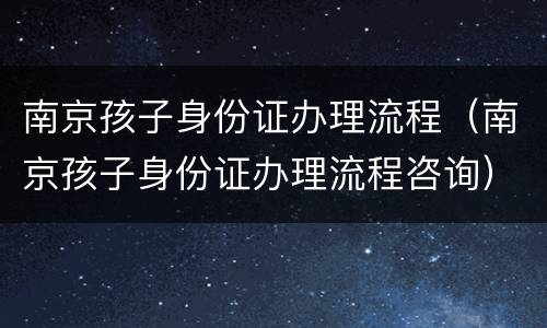南京孩子身份证办理流程（南京孩子身份证办理流程咨询）