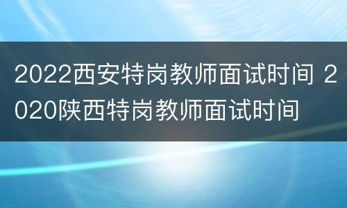 2022西安特岗教师面试时间 2020陕西特岗教师面试时间