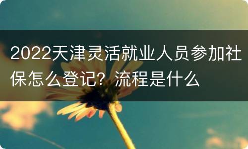 2022天津灵活就业人员参加社保怎么登记？流程是什么