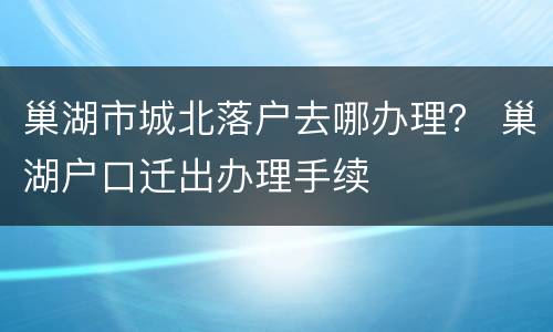 巢湖市城北落户去哪办理？ 巢湖户口迁出办理手续