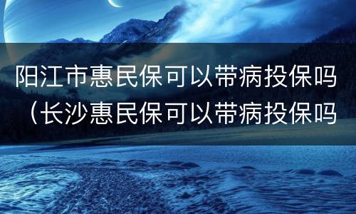 阳江市惠民保可以带病投保吗（长沙惠民保可以带病投保吗）