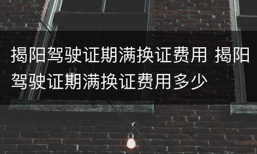 揭阳驾驶证期满换证费用 揭阳驾驶证期满换证费用多少