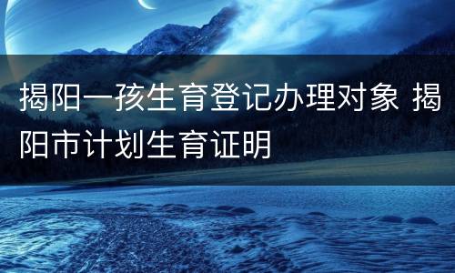 揭阳一孩生育登记办理对象 揭阳市计划生育证明