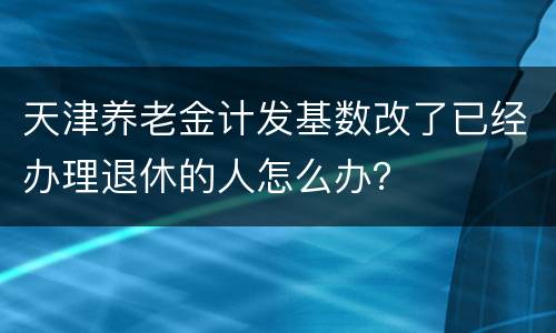 天津养老金计发基数改了已经办理退休的人怎么办？