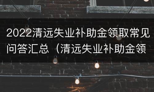2022清远失业补助金领取常见问答汇总（清远失业补助金领取条件）