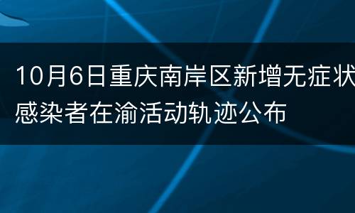 10月6日重庆南岸区新增无症状感染者在渝活动轨迹公布