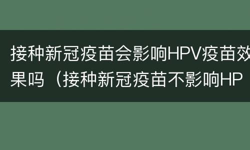 接种新冠疫苗会影响HPV疫苗效果吗（接种新冠疫苗不影响HPV疫苗效果）
