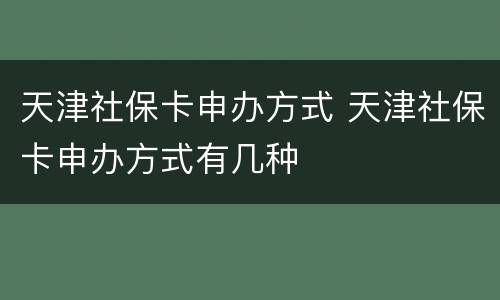 天津社保卡申办方式 天津社保卡申办方式有几种