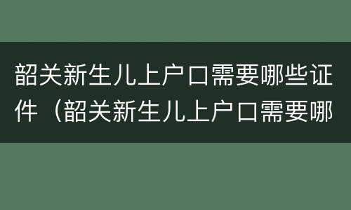 韶关新生儿上户口需要哪些证件（韶关新生儿上户口需要哪些证件和材料）