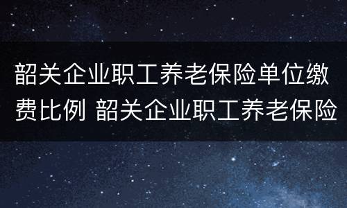 韶关企业职工养老保险单位缴费比例 韶关企业职工养老保险单位缴费比例表