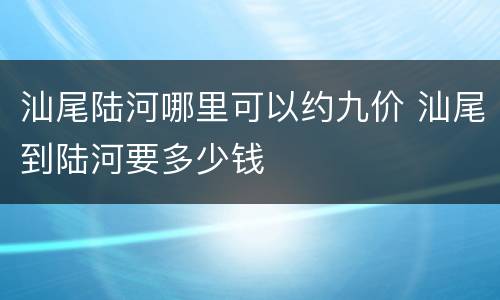汕尾陆河哪里可以约九价 汕尾到陆河要多少钱