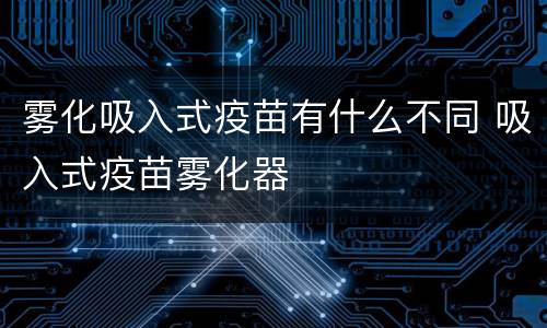 雾化吸入式疫苗有什么不同 吸入式疫苗雾化器