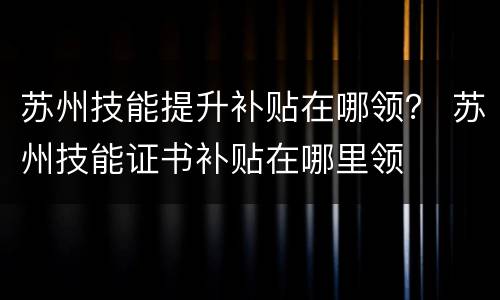 苏州技能提升补贴在哪领？ 苏州技能证书补贴在哪里领