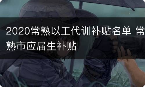 2020常熟以工代训补贴名单 常熟市应届生补贴