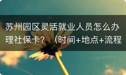 苏州园区灵活就业人员怎么办理社保卡？（时间+地点+流程）