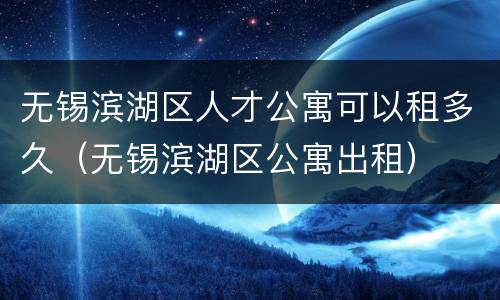 无锡滨湖区人才公寓可以租多久（无锡滨湖区公寓出租）