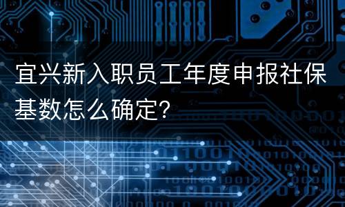 宜兴新入职员工年度申报社保基数怎么确定？