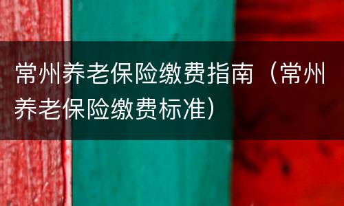 常州养老保险缴费指南（常州养老保险缴费标准）