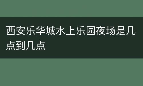 西安乐华城水上乐园夜场是几点到几点