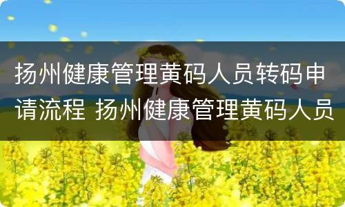 扬州健康管理黄码人员转码申请流程 扬州健康管理黄码人员转码申请流程图片