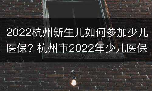 2022杭州新生儿如何参加少儿医保? 杭州市2022年少儿医保缴费时间