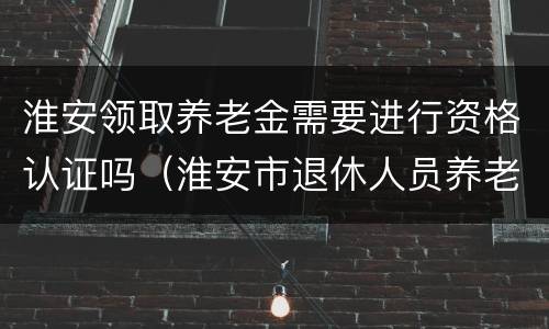 淮安领取养老金需要进行资格认证吗（淮安市退休人员养老金认证）
