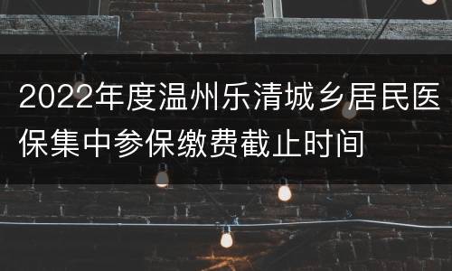 2022年度温州乐清城乡居民医保集中参保缴费截止时间