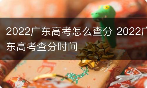 2022广东高考怎么查分 2022广东高考查分时间