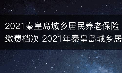 2021秦皇岛城乡居民养老保险缴费档次 2021年秦皇岛城乡居民养老保险缴费