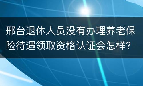 邢台退休人员没有办理养老保险待遇领取资格认证会怎样？