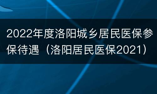 2022年度洛阳城乡居民医保参保待遇（洛阳居民医保2021）