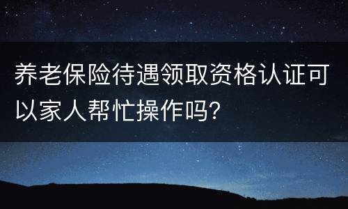 养老保险待遇领取资格认证可以家人帮忙操作吗？